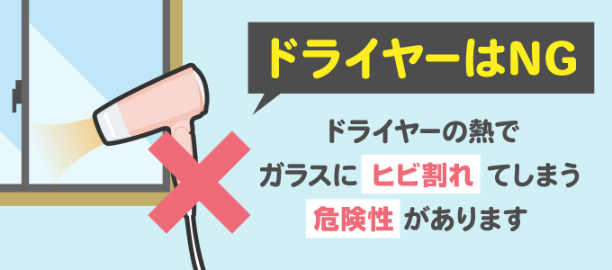 ドライヤーの熱でガラスが温められた後、冷えた際にガラスにヒビが入ったり割れてしまう可能性があり、ケガや事故の原因になってしまうためドライヤーの使用はやめましょう。