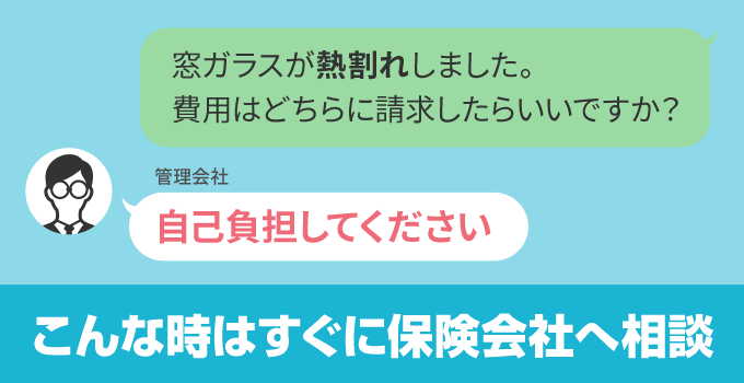 熱割れなど不注意でガラスを割ったわけではないケースでも、管理会社が費用を払ってくれないこともあります。その場合は加入している火災保険に問い合わせをしましょう。