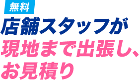 店舗スタッフが現地まで出張し、お見積り