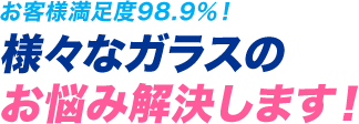 お客様満足度98.9％！ 様々なガラスのお悩み解決します！