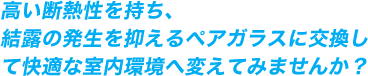 高い断熱性を持ち、 結露の発生を抑えるペアガラスに交換して快適な室内環境へ変えてみませんか？