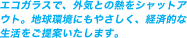 エコガラスで、外気との熱をシャットアウト。地球環境にもやさしく、経済的な生活をご提案いたします。