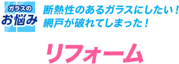 断熱性のあるガラスにしたい！ 網戸が破れてしまった！リフォーム